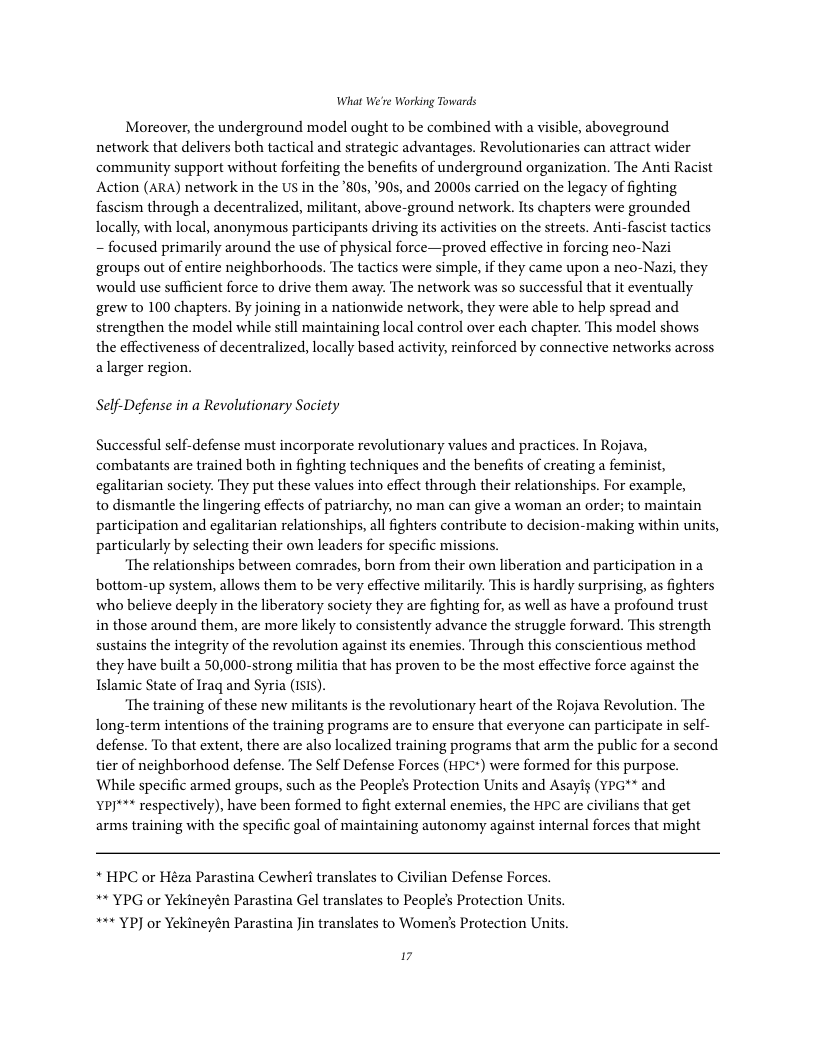 What We’re Working Towards  Moreover, the underground model ought to be combined with a visible, aboveground network that delivers both tactical and strategic advantages. Revolutionaries can attract wider community support without forfeiting the benefits of underground organization. The Anti Racist Action (ARA) network in the US in the ’80s, ’90s, and 2000s carried on the legacy of fighting fascism through a decentralized, militant, above-ground network. Its chapters were grounded locally, with local, anonymous participants driving its activities on the streets. Anti-fascist tactics ~ focused primarily around the use of physical force—proved effective in forcing neo-Nazi ‘groups out of entire neighborhoods. The tactics were simple, if they came upon a neo-Nazi, they would use sufficient force to drive them away. The network was so successful that it eventually grew to 100 chapters. By joining in a nationwide network, they were able to help spread and strengthen the model while still maintaining local control over each chapter. This model shows the effectiveness of decentralized, locally based activity, reinforced by connective networks across alarger region.  Self-Defense in a Revolutionary Society  Successful self-defense must incorporate revolutionary values and practices. In Rojava, combatants are trained both in fighting techniques and the benefits of creating a feminist, egalitarian society. They put these values into effect through their relationships. For example,  to dismantle the lingering effects of patriarchy, no man can give a woman an order; to maintain participation and egalitarian relationships, all fighters contribute to decision-making within units, particularly by selecting their own leaders for specific missions.  ‘The relationships between comrades, born from their own liberation and participation in a bottom-up system, allows them to be very effective militarily. This is hardly surprising, as fighters who believe deeply in the liberatory society they are fighting for, as well as have a profound trust in those around them, are more likely to consistently advance the struggle forward. This strength sustains the integrity of the revolution against its enemies. Through this conscientious method they have built a 50,000-strong militia that has proven to be the most effective force against the Islamic State of Iraq and Syria (1SIS).  ‘The training of these new militants is the revolutionary heart of the Rojava Revolution. The long-term intentions of the training programs are to ensure that everyone can participate in sclf- defense. To that extent, there are also localized training programs that arm the public for a second tier of neighborhood defense. The Self Defense Forces (HPC*) were formed for this purpose. While specific armed groups, such as the People’s Protection Units and Asays (YPG** and YPJ*** respectively), have been formed to fight external enemies, the HPC are civilians that get arms training with the specific goal of maintaining autonomy against internal forces that might  * HPC or Héza Parastina Cewheri translates to Civilian Defense Forces. ** YPG or Yekineyén Parastina Gel translates to People’s Protection Units. *** YP] or Yekineyén Parastina Jin translates to Women’s Protection Units.  17 